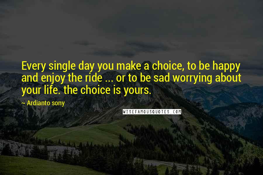 Ardianto Sony Quotes: Every single day you make a choice, to be happy and enjoy the ride ... or to be sad worrying about your life. the choice is yours.