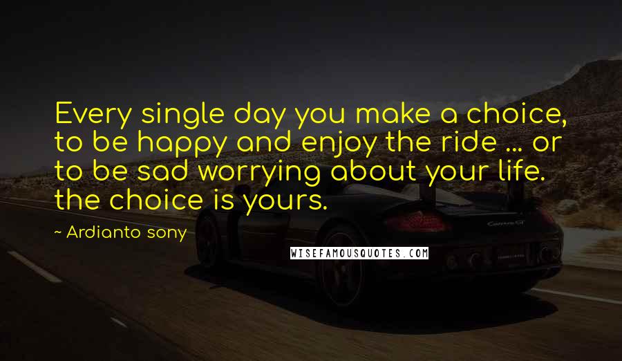 Ardianto Sony Quotes: Every single day you make a choice, to be happy and enjoy the ride ... or to be sad worrying about your life. the choice is yours.