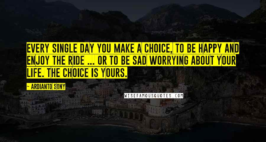 Ardianto Sony Quotes: Every single day you make a choice, to be happy and enjoy the ride ... or to be sad worrying about your life. the choice is yours.