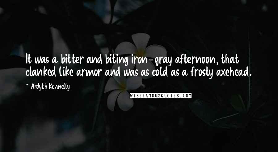 Ardyth Kennelly Quotes: It was a bitter and biting iron-gray afternoon, that clanked like armor and was as cold as a frosty axehead.