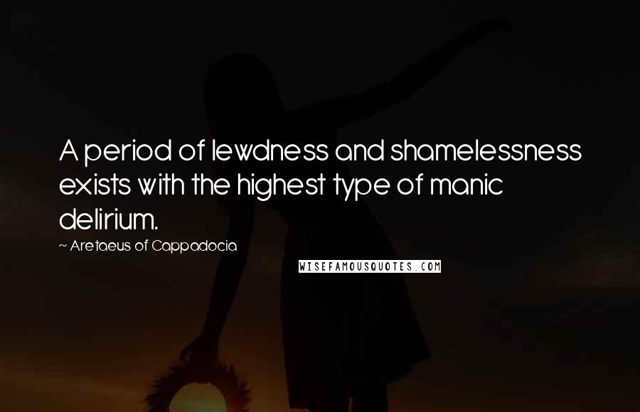 Aretaeus Of Cappadocia Quotes: A period of lewdness and shamelessness exists with the highest type of manic delirium.