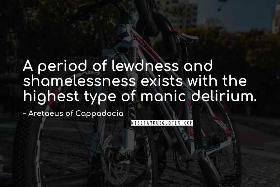 Aretaeus Of Cappadocia Quotes: A period of lewdness and shamelessness exists with the highest type of manic delirium.