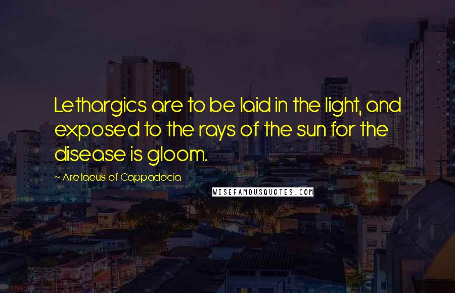 Aretaeus Of Cappadocia Quotes: Lethargics are to be laid in the light, and exposed to the rays of the sun for the disease is gloom.