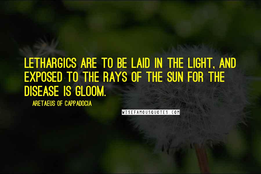 Aretaeus Of Cappadocia Quotes: Lethargics are to be laid in the light, and exposed to the rays of the sun for the disease is gloom.