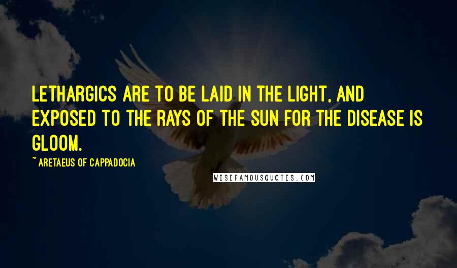 Aretaeus Of Cappadocia Quotes: Lethargics are to be laid in the light, and exposed to the rays of the sun for the disease is gloom.