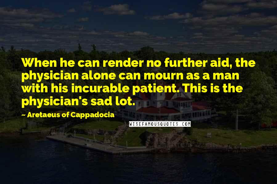 Aretaeus Of Cappadocia Quotes: When he can render no further aid, the physician alone can mourn as a man with his incurable patient. This is the physician's sad lot.