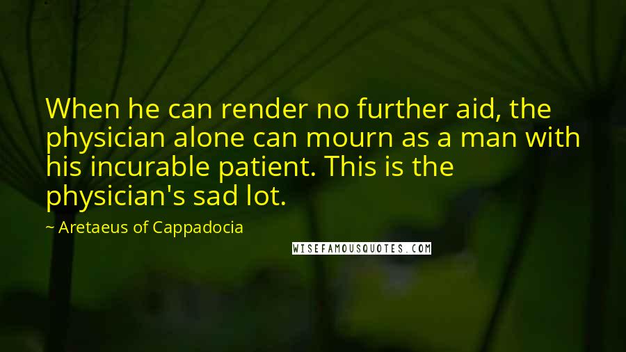 Aretaeus Of Cappadocia Quotes: When he can render no further aid, the physician alone can mourn as a man with his incurable patient. This is the physician's sad lot.