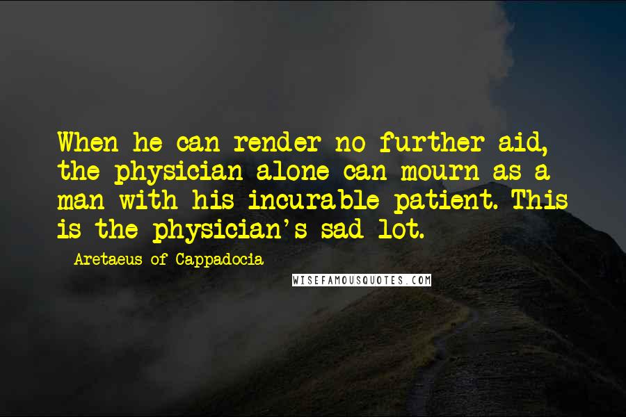 Aretaeus Of Cappadocia Quotes: When he can render no further aid, the physician alone can mourn as a man with his incurable patient. This is the physician's sad lot.