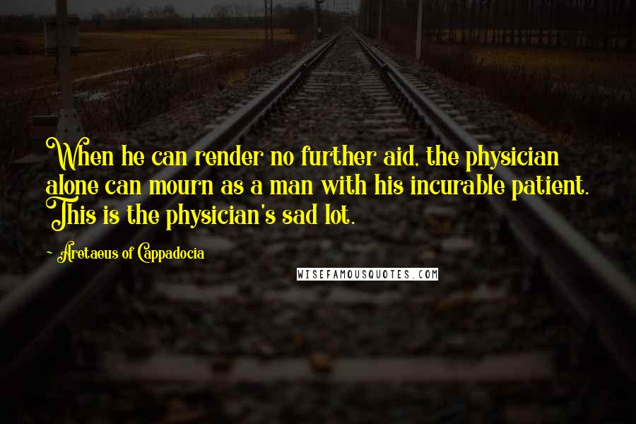 Aretaeus Of Cappadocia Quotes: When he can render no further aid, the physician alone can mourn as a man with his incurable patient. This is the physician's sad lot.