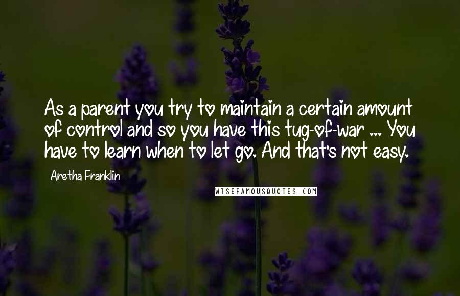 Aretha Franklin Quotes: As a parent you try to maintain a certain amount of control and so you have this tug-of-war ... You have to learn when to let go. And that's not easy.