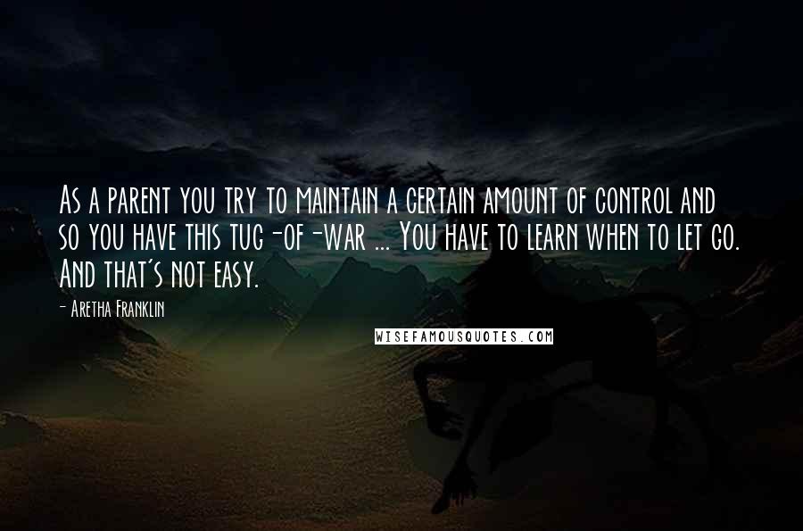 Aretha Franklin Quotes: As a parent you try to maintain a certain amount of control and so you have this tug-of-war ... You have to learn when to let go. And that's not easy.