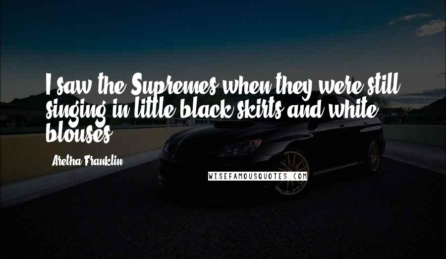 Aretha Franklin Quotes: I saw the Supremes when they were still singing in little black skirts and white blouses.