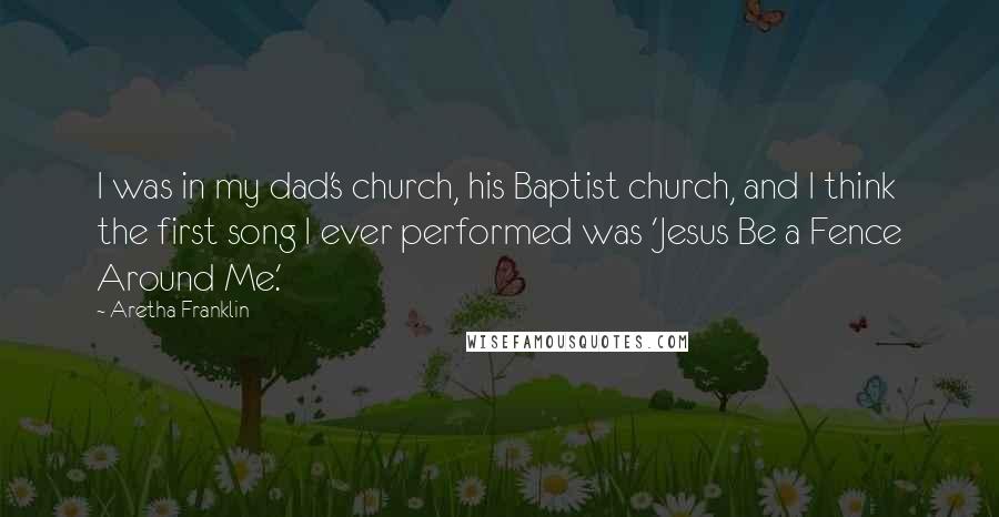 Aretha Franklin Quotes: I was in my dad's church, his Baptist church, and I think the first song I ever performed was 'Jesus Be a Fence Around Me.'