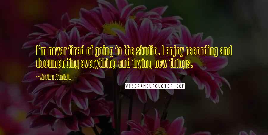 Aretha Franklin Quotes: I'm never tired of going to the studio. I enjoy recording and documenting everything and trying new things.