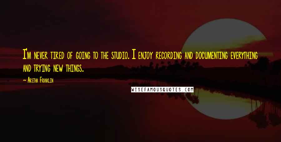 Aretha Franklin Quotes: I'm never tired of going to the studio. I enjoy recording and documenting everything and trying new things.