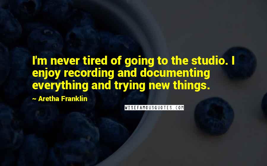 Aretha Franklin Quotes: I'm never tired of going to the studio. I enjoy recording and documenting everything and trying new things.