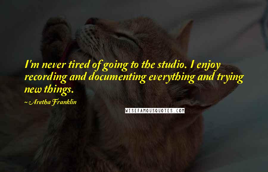 Aretha Franklin Quotes: I'm never tired of going to the studio. I enjoy recording and documenting everything and trying new things.