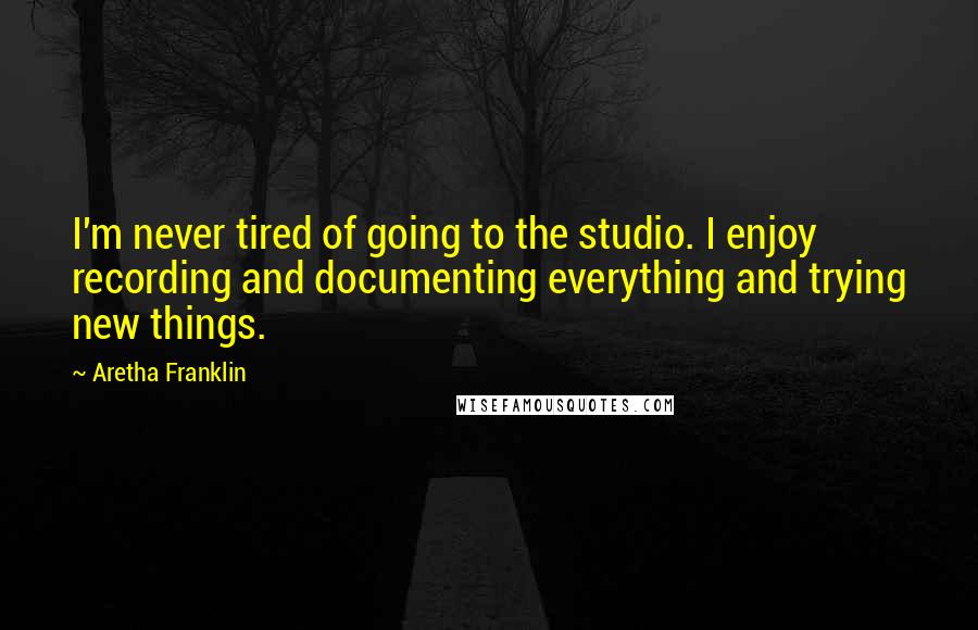 Aretha Franklin Quotes: I'm never tired of going to the studio. I enjoy recording and documenting everything and trying new things.