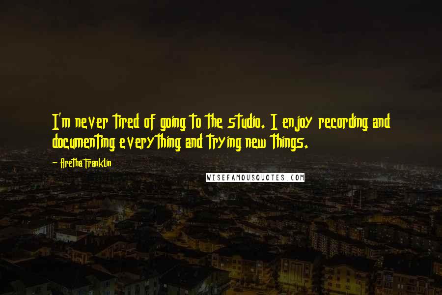 Aretha Franklin Quotes: I'm never tired of going to the studio. I enjoy recording and documenting everything and trying new things.