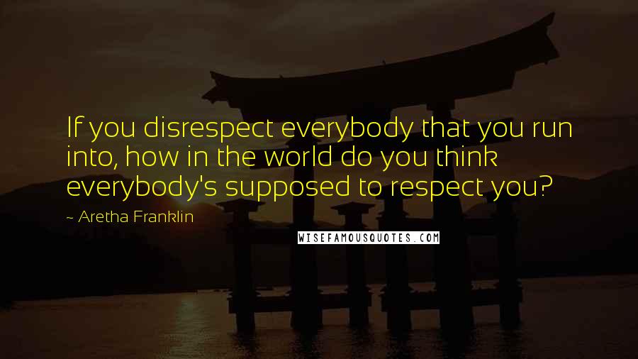 Aretha Franklin Quotes: If you disrespect everybody that you run into, how in the world do you think everybody's supposed to respect you?
