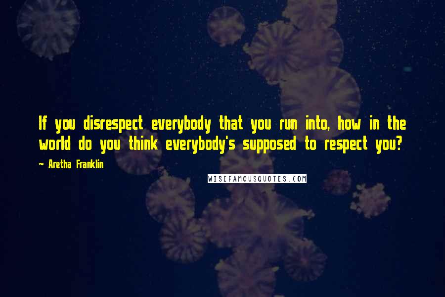 Aretha Franklin Quotes: If you disrespect everybody that you run into, how in the world do you think everybody's supposed to respect you?
