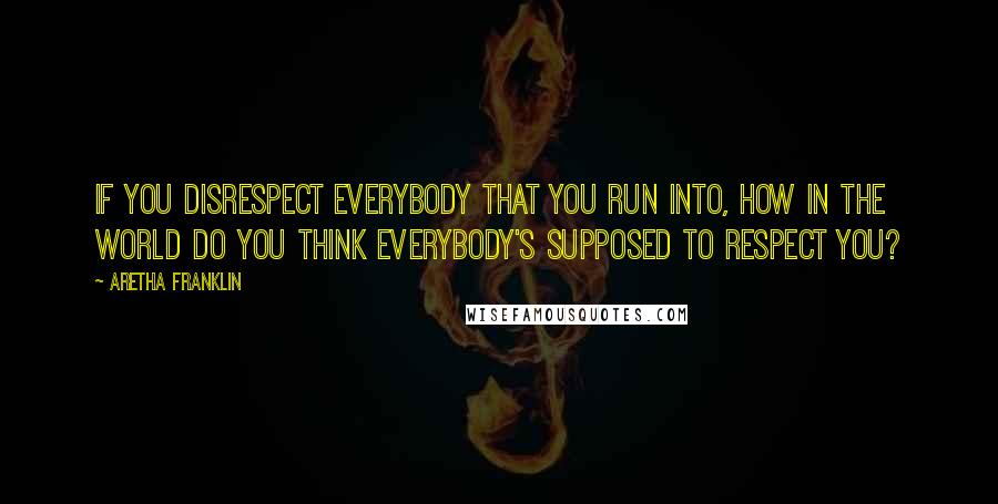 Aretha Franklin Quotes: If you disrespect everybody that you run into, how in the world do you think everybody's supposed to respect you?