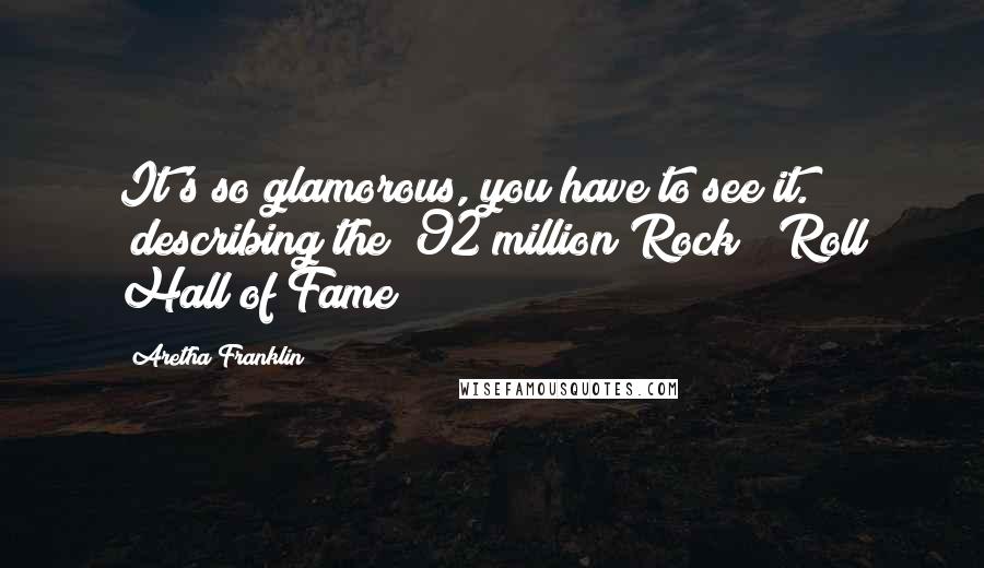 Aretha Franklin Quotes: It's so glamorous, you have to see it. (describing the $92 million Rock & Roll Hall of Fame)