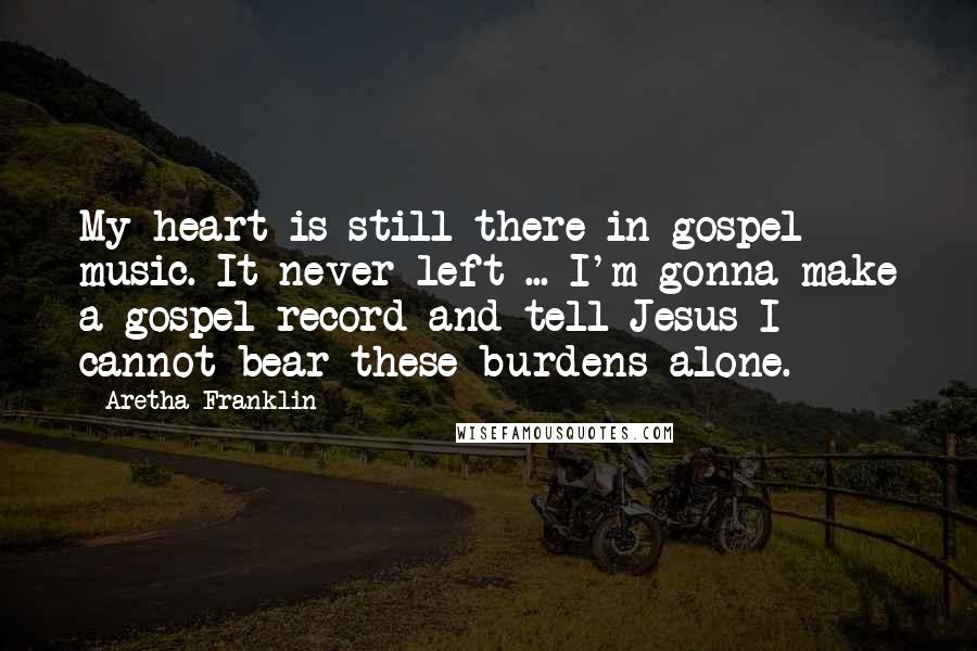 Aretha Franklin Quotes: My heart is still there in gospel music. It never left ... I'm gonna make a gospel record and tell Jesus I cannot bear these burdens alone.