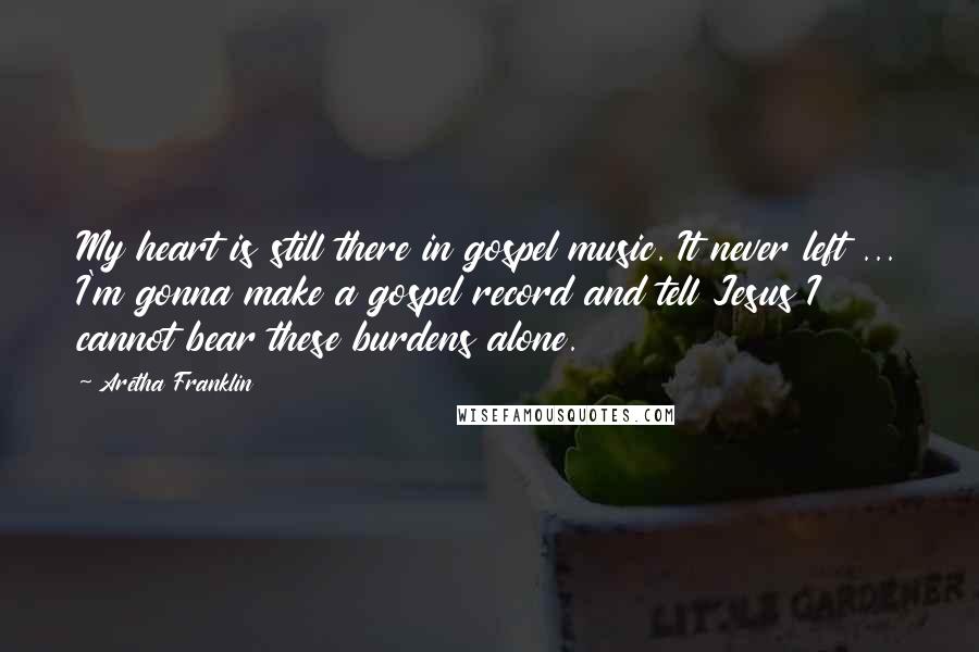 Aretha Franklin Quotes: My heart is still there in gospel music. It never left ... I'm gonna make a gospel record and tell Jesus I cannot bear these burdens alone.