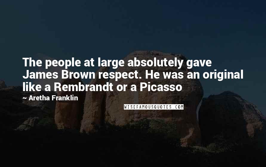 Aretha Franklin Quotes: The people at large absolutely gave James Brown respect. He was an original like a Rembrandt or a Picasso