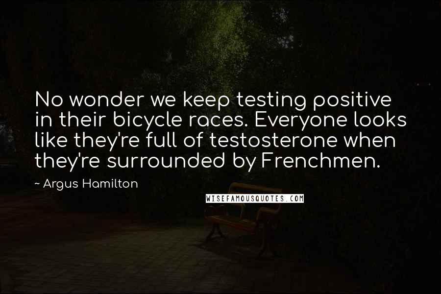 Argus Hamilton Quotes: No wonder we keep testing positive in their bicycle races. Everyone looks like they're full of testosterone when they're surrounded by Frenchmen.