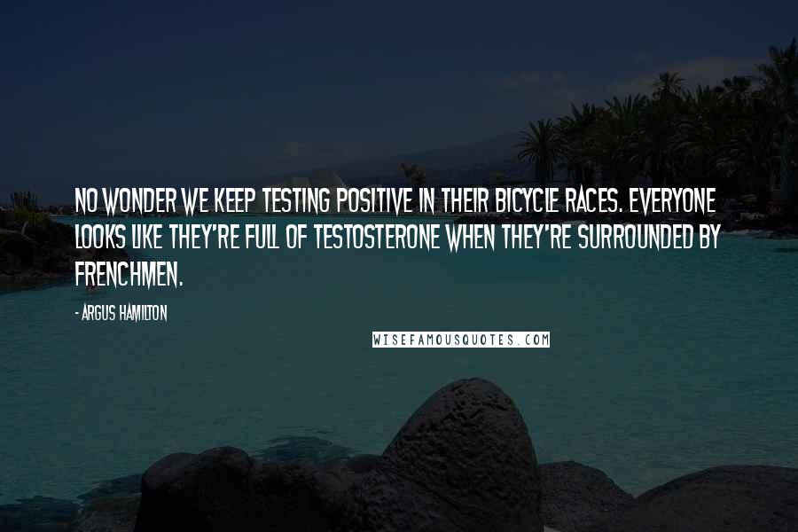 Argus Hamilton Quotes: No wonder we keep testing positive in their bicycle races. Everyone looks like they're full of testosterone when they're surrounded by Frenchmen.