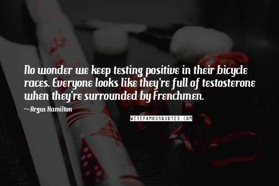 Argus Hamilton Quotes: No wonder we keep testing positive in their bicycle races. Everyone looks like they're full of testosterone when they're surrounded by Frenchmen.