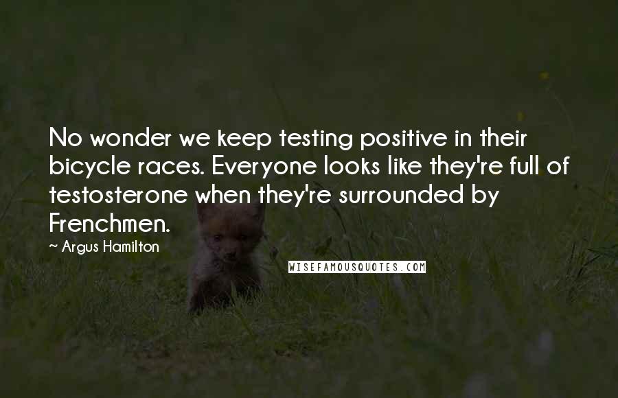 Argus Hamilton Quotes: No wonder we keep testing positive in their bicycle races. Everyone looks like they're full of testosterone when they're surrounded by Frenchmen.