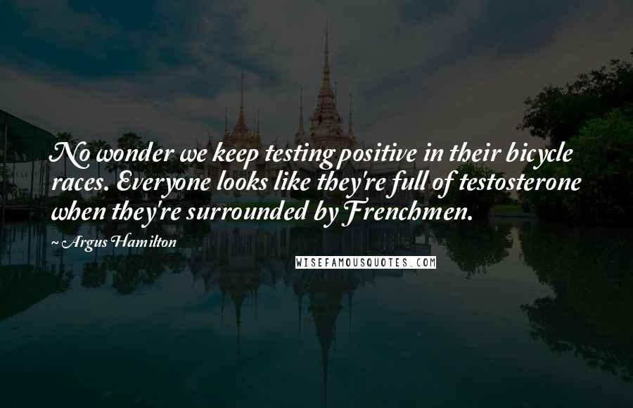 Argus Hamilton Quotes: No wonder we keep testing positive in their bicycle races. Everyone looks like they're full of testosterone when they're surrounded by Frenchmen.