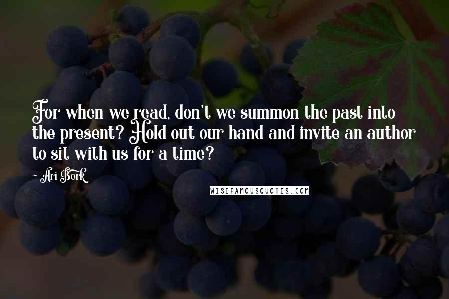 Ari Berk Quotes: For when we read, don't we summon the past into the present? Hold out our hand and invite an author to sit with us for a time?