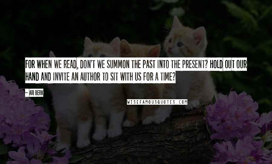 Ari Berk Quotes: For when we read, don't we summon the past into the present? Hold out our hand and invite an author to sit with us for a time?