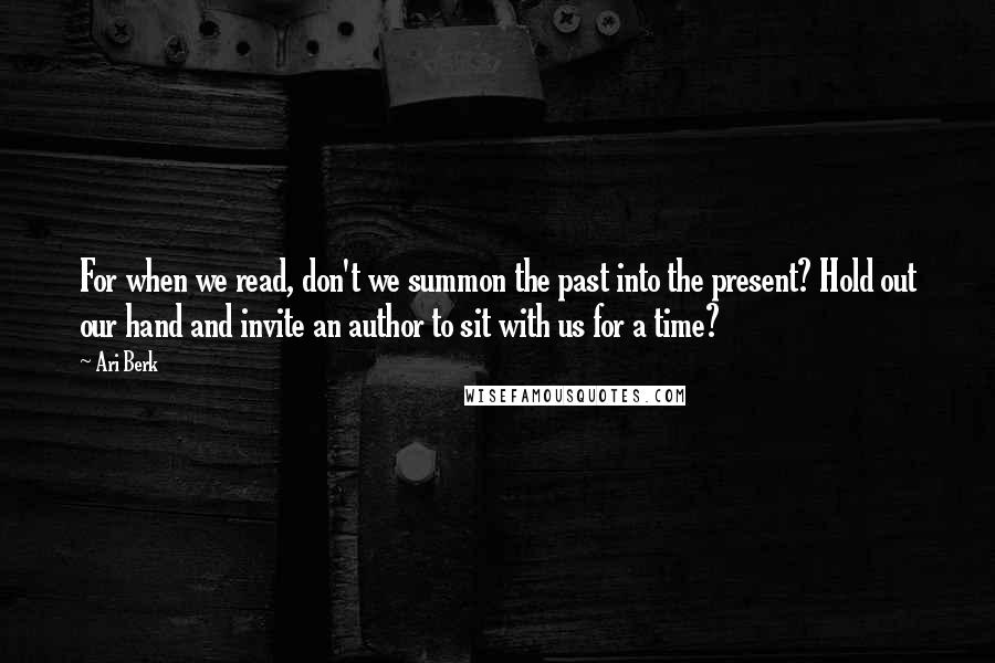 Ari Berk Quotes: For when we read, don't we summon the past into the present? Hold out our hand and invite an author to sit with us for a time?