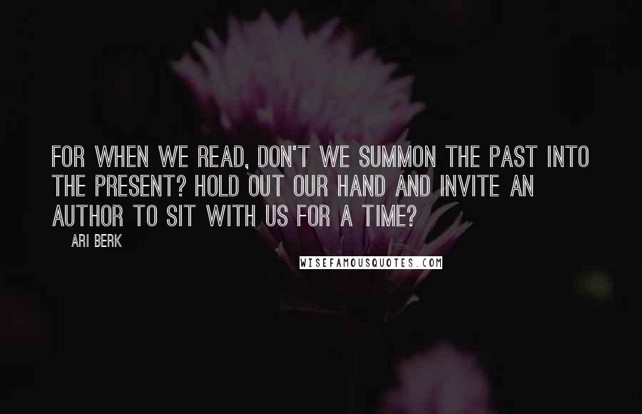 Ari Berk Quotes: For when we read, don't we summon the past into the present? Hold out our hand and invite an author to sit with us for a time?