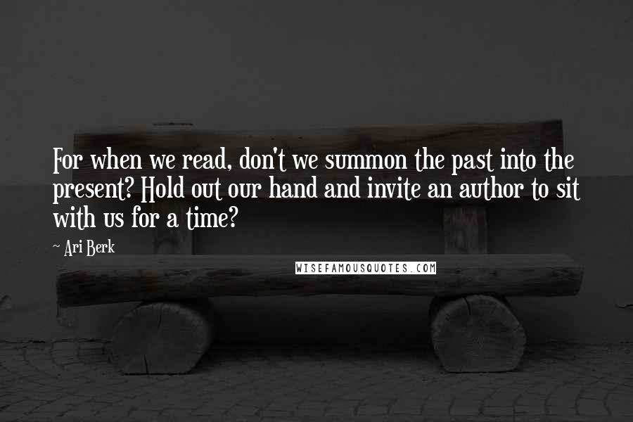 Ari Berk Quotes: For when we read, don't we summon the past into the present? Hold out our hand and invite an author to sit with us for a time?