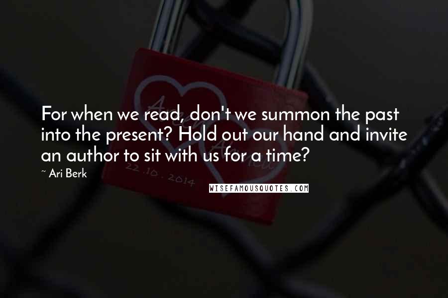 Ari Berk Quotes: For when we read, don't we summon the past into the present? Hold out our hand and invite an author to sit with us for a time?