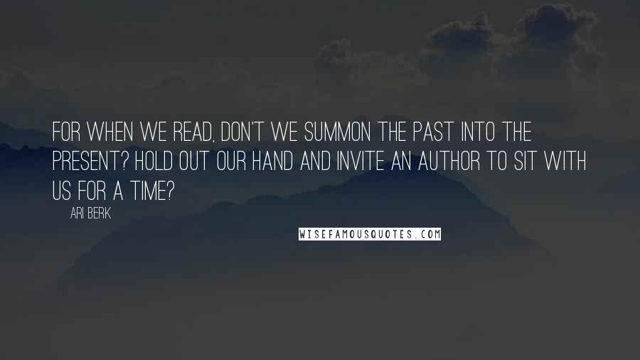 Ari Berk Quotes: For when we read, don't we summon the past into the present? Hold out our hand and invite an author to sit with us for a time?