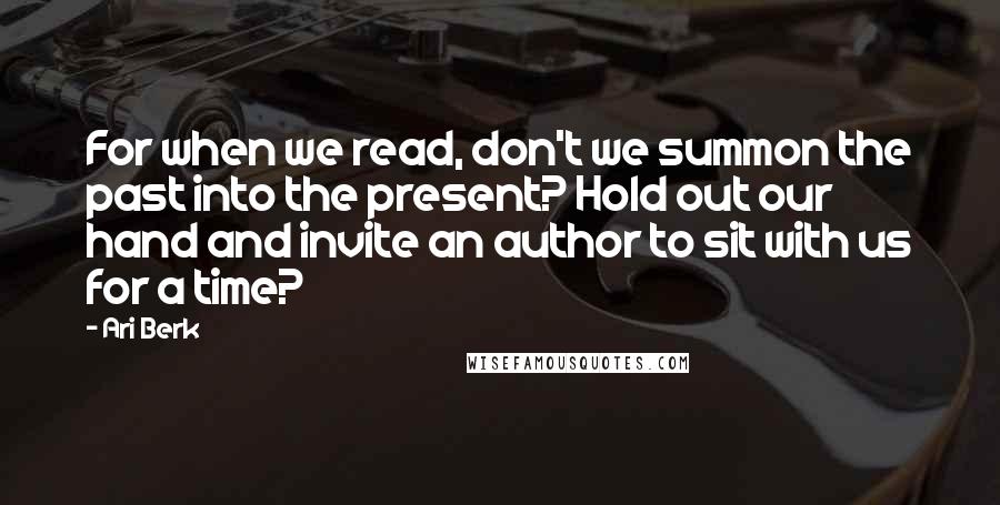 Ari Berk Quotes: For when we read, don't we summon the past into the present? Hold out our hand and invite an author to sit with us for a time?