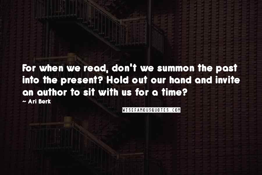 Ari Berk Quotes: For when we read, don't we summon the past into the present? Hold out our hand and invite an author to sit with us for a time?