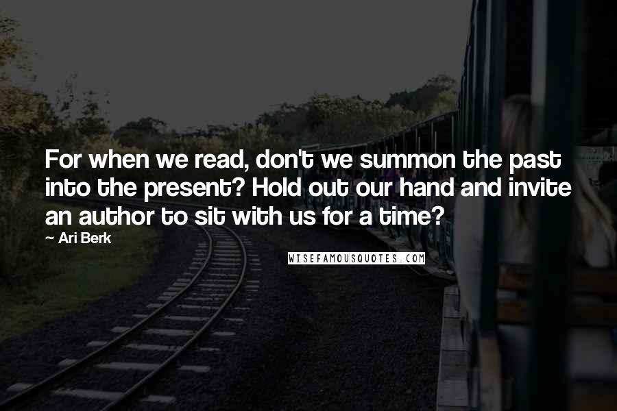 Ari Berk Quotes: For when we read, don't we summon the past into the present? Hold out our hand and invite an author to sit with us for a time?