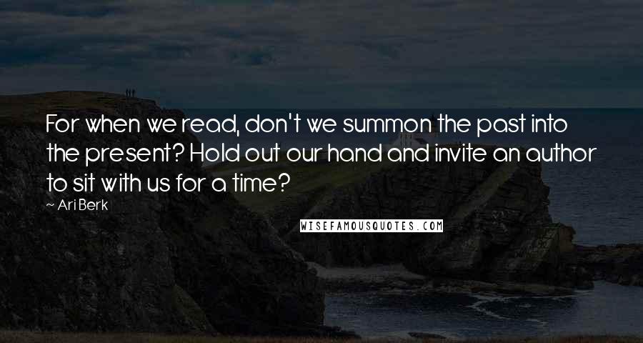 Ari Berk Quotes: For when we read, don't we summon the past into the present? Hold out our hand and invite an author to sit with us for a time?