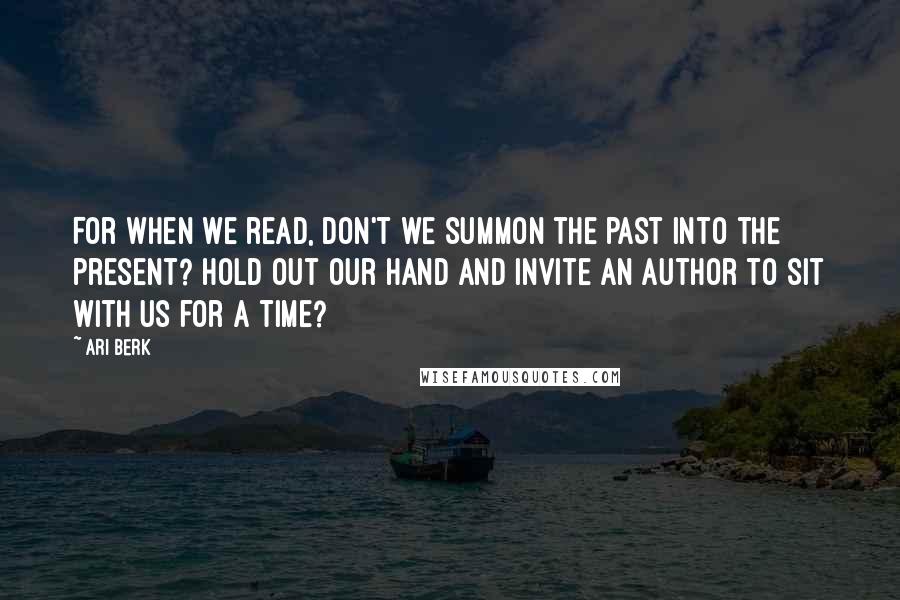 Ari Berk Quotes: For when we read, don't we summon the past into the present? Hold out our hand and invite an author to sit with us for a time?