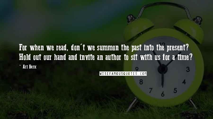 Ari Berk Quotes: For when we read, don't we summon the past into the present? Hold out our hand and invite an author to sit with us for a time?