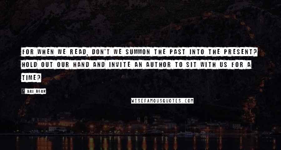 Ari Berk Quotes: For when we read, don't we summon the past into the present? Hold out our hand and invite an author to sit with us for a time?