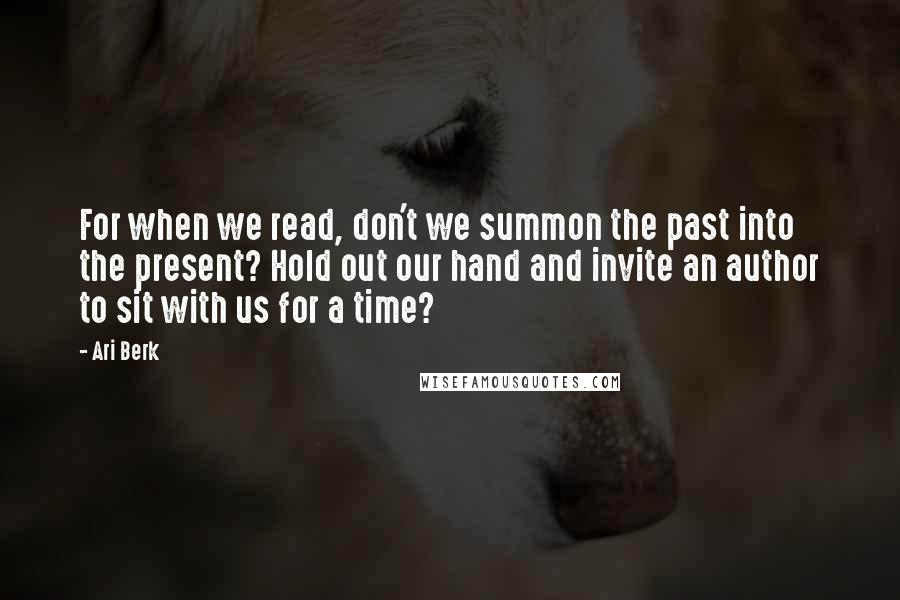Ari Berk Quotes: For when we read, don't we summon the past into the present? Hold out our hand and invite an author to sit with us for a time?